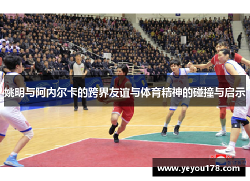 姚明与阿内尔卡的跨界友谊与体育精神的碰撞与启示