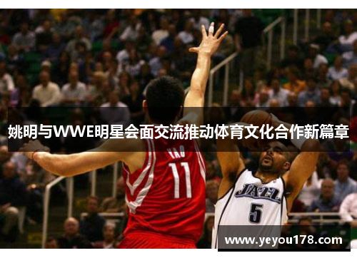 姚明与WWE明星会面交流推动体育文化合作新篇章
