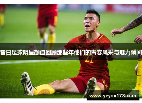 昔日足球明星颜值回顾那些年他们的青春风采与魅力瞬间
