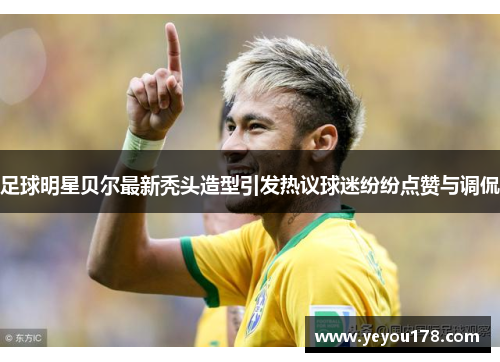 足球明星贝尔最新秃头造型引发热议球迷纷纷点赞与调侃