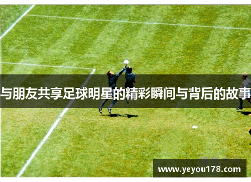 与朋友共享足球明星的精彩瞬间与背后的故事