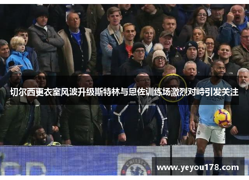 切尔西更衣室风波升级斯特林与恩佐训练场激烈对峙引发关注
